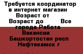 Требуется координатор в интернет-магазин › Возраст от ­ 20 › Возраст до ­ 40 - Все города Работа » Вакансии   . Башкортостан респ.,Нефтекамск г.